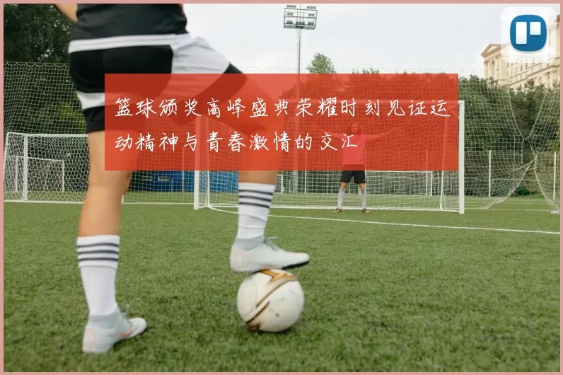 篮球颁奖高峰盛典荣耀时刻见证运动精神与青春激情的交汇