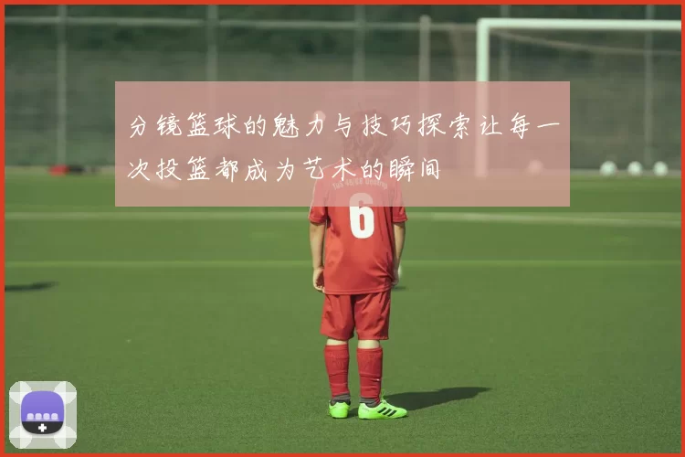 分镜篮球的魅力与技巧探索让每一次投篮都成为艺术的瞬间