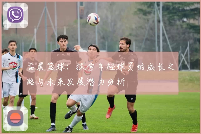 孟晨篮球：探索年轻球员的成长之路与未来发展潜力分析