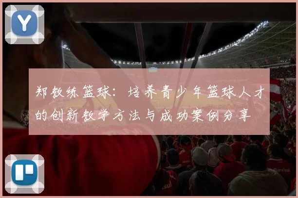 郑教练篮球：培养青少年篮球人才的创新教学方法与成功案例分享