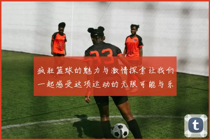 疯狂篮球的魅力与激情探索让我们一起感受这项运动的无限可能与乐趣