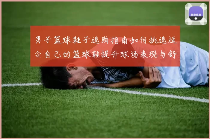 男子篮球鞋子选购指南如何挑选适合自己的篮球鞋提升球场表现与舒适度