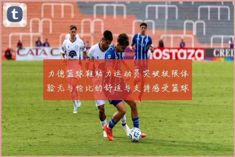 力德篮球鞋助力运动员突破极限体验无与伦比的舒适与支持感受篮球场上的无限可能