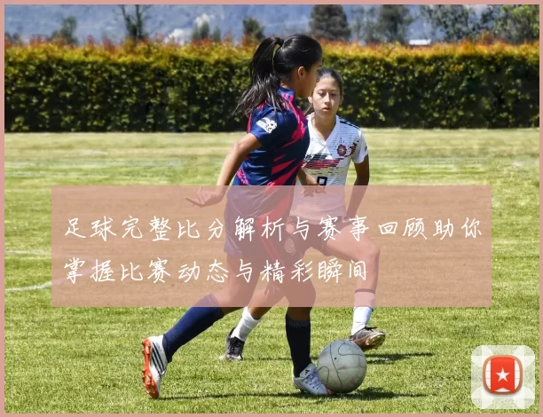 足球完整比分解析与赛事回顾助你掌握比赛动态与精彩瞬间