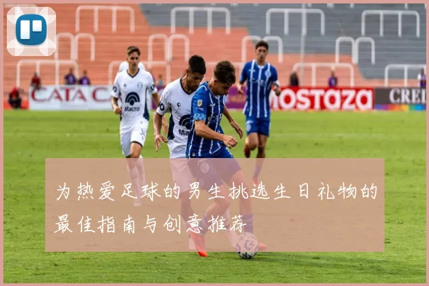 为热爱足球的男生挑选生日礼物的最佳指南与创意推荐