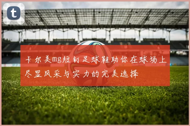卡尔美mg短钉足球鞋助你在球场上尽显风采与实力的完美选择